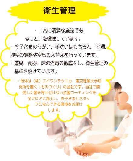 衛生管理　・「常に清潔な施設であること」を徹底しています。・お子さまのうがい、手洗いはもちろん、室温、湿度の調整や空気の入替えを行っています。・遊具、食器、床の消毒の徹底をし、衛生管理の基準を設けています。・母体は（株）エイワンテクニカ　東京理解大学研究所を置く「ものづくり」の会社です。当社で開発した菌を寄せ付けない抗菌コーティングを全フロアに施工し、お子さまとスタッフに安心できる環境をお届けします。